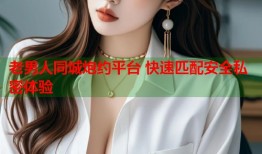 老男人同城炮约平台 快速匹配安全私密体验