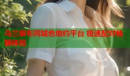 乌兰察布同城色炮约平台 极速配对畅聊体验