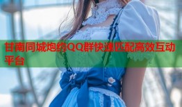甘南同城炮约QQ群快速匹配高效互动平台
