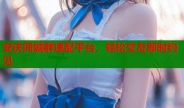 安庆同城群速配平台，轻松交友即时约见