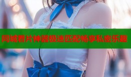 同城看片神器极速匹配畅享私密乐趣