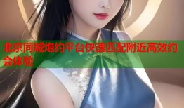 北京同城炮约平台快速匹配附近高效约会体验