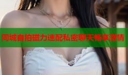 同城自拍磁力速配私密聊天畅享激情