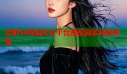 合肥58同城交友平台速配真实高效体验