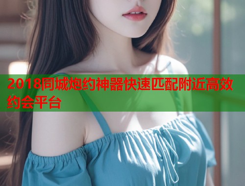 2018同城炮约神器快速匹配附近高效约会平台 2018同城炮约神器快速匹配附近高效约会平台