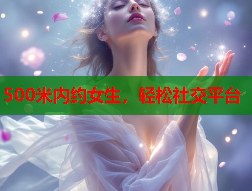 500米内约女生,轻松社交平台 500米内约女生,轻松社交平台