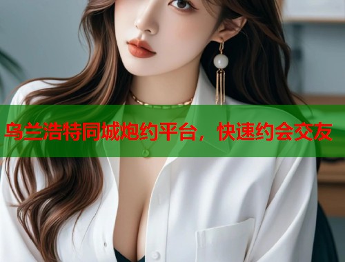 乌兰浩特同城炮约平台,快速约会交友 乌兰浩特同城炮约平台,快速约会交友