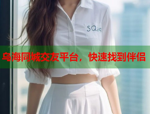 乌海同城交友平台，快速找到伴侣