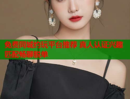 免费同城约玩平台推荐 真人认证兴趣匹配畅聊脱单 免费同城约玩平台推荐 真人认证兴趣匹配畅聊脱单