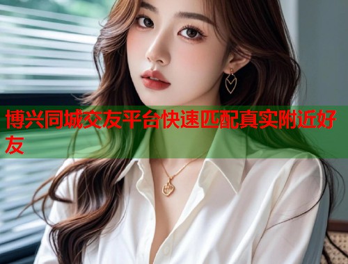 博兴同城交友平台快速匹配真实附近好友 博兴同城交友平台快速匹配真实附近好友