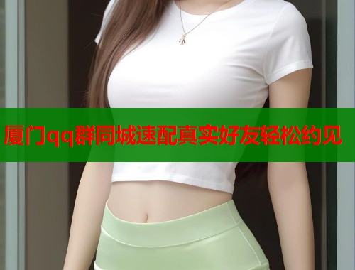 厦门qq群同城速配真实好友轻松约见 厦门qq群同城速配真实好友轻松约见