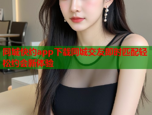 同城快约app下载同城交友即时匹配轻松约会新体验