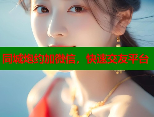 同城炮约加微信，快速交友平台