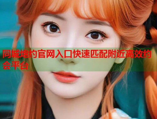 同城炮约官网入口快速匹配附近高效约会平台 同城炮约官网入口快速匹配附近高效约会平台