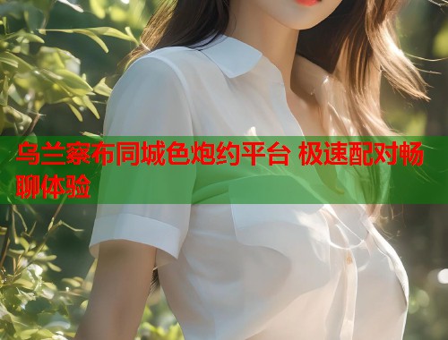 乌兰察布同城色炮约平台 极速配对畅聊体验 乌兰察布同城色炮约平台 极速配对畅聊体验