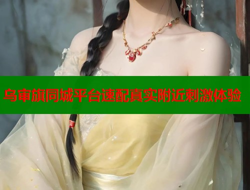 乌审旗同城平台速配真实附近刺激体验 乌审旗同城平台速配真实附近刺激体验