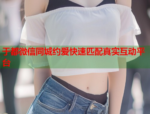 于都微信同城约爱快速匹配真实互动平台 于都微信同城约爱快速匹配真实互动平台