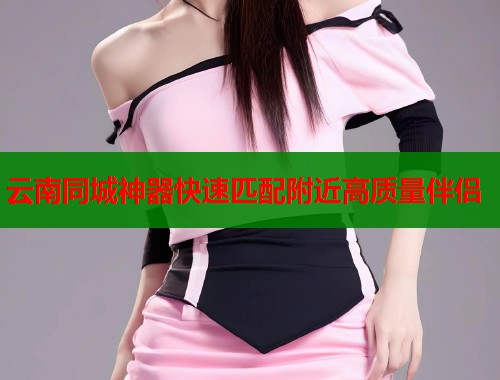 云南同城神器快速匹配附近高质量伴侣