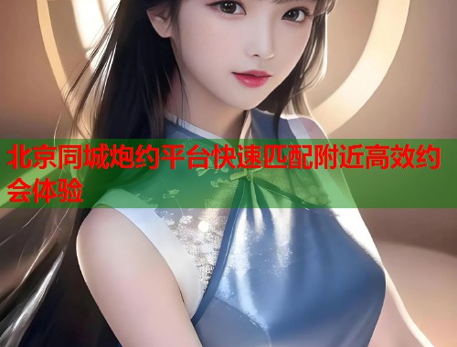 北京同城炮约平台快速匹配附近高效约会体验 北京同城炮约平台快速匹配附近高效约会体验