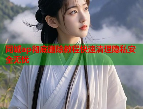同城ap彻底删除教程快速清理隐私安全无忧 同城ap彻底删除教程快速清理隐私安全无忧