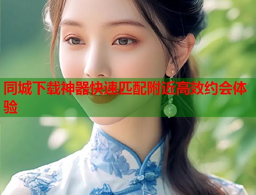 同城下载神器快速匹配附近高效约会体验