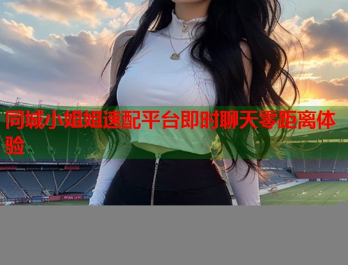 同城小姐姐速配平台即时聊天零距离体验