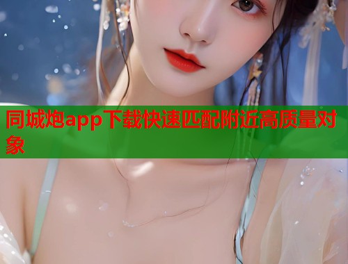 同城炮app下载快速匹配附近高质量对象 同城炮app下载快速匹配附近高质量对象