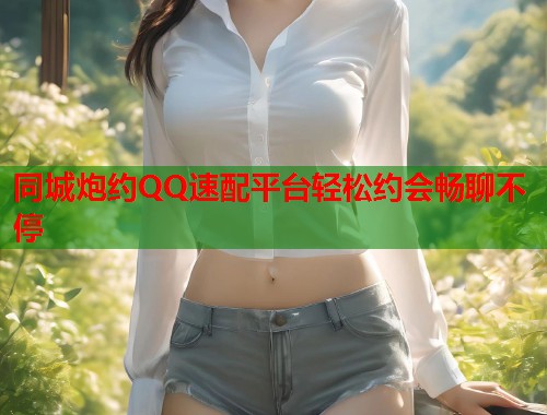 同城炮约QQ速配平台轻松约会畅聊不停