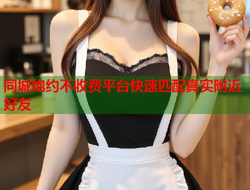 同城炮约不收费平台快速匹配真实附近好友 同城炮约不收费平台快速匹配真实附近好友