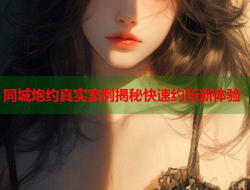 同城炮约真实案例揭秘快速约玩新体验 同城炮约真实案例揭秘快速约玩新体验