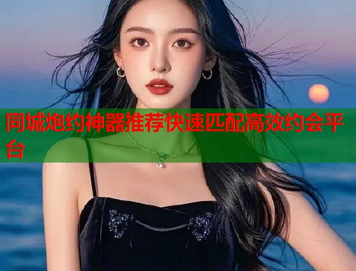 同城炮约神器推荐快速匹配高效约会平台 同城炮约神器推荐快速匹配高效约会平台