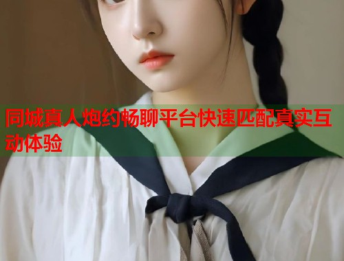 同城真人炮约畅聊平台快速匹配真实互动体验 同城真人炮约畅聊平台快速匹配真实互动体验