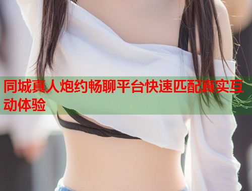 同城真人炮约畅聊平台快速匹配真实互动体验 同城真人炮约畅聊平台快速匹配真实互动体验