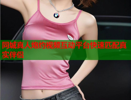 同城真人炮约视频互动平台快速匹配真实伴侣 同城真人炮约视频互动平台快速匹配真实伴侣