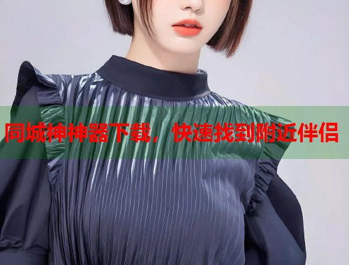 同城神神器下载,快速找到附近伴侣 同城神神器下载,快速找到附近伴侣