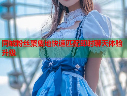 同城粉丝聚集地快速匹配即时聊天体验升级 同城粉丝聚集地快速匹配即时聊天体验升级