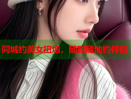 同城约美女扭炮，随时随地约伴侣