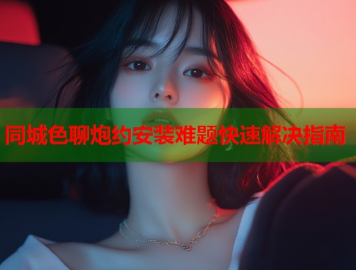 同城色聊炮约安装难题快速解决指南