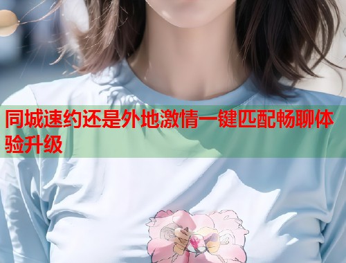 同城速约还是外地激情一键匹配畅聊体验升级 同城速约还是外地激情一键匹配畅聊体验升级