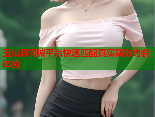 玉山县同城平台快速匹配真实高效约会体验 玉山县同城平台快速匹配真实高效约会体验