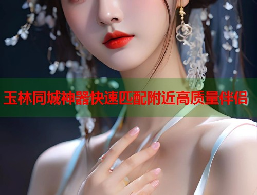 玉林同城神器快速匹配附近高质量伴侣 玉林同城神器快速匹配附近高质量伴侣