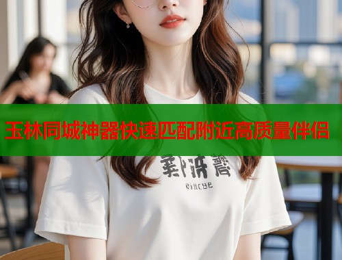 玉林同城神器快速匹配附近高质量伴侣 玉林同城神器快速匹配附近高质量伴侣