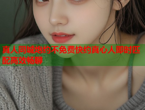 真人同城炮约不免费快约真心人即时匹配高效畅聊
