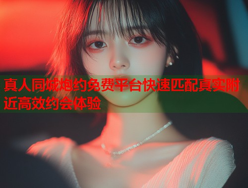 真人同城炮约免费平台快速匹配真实附近高效约会体验 真人同城炮约免费平台快速匹配真实附近高效约会体验