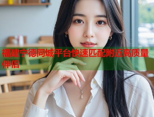 福建宁德同城平台快速匹配附近高质量伴侣 福建宁德同城平台快速匹配附近高质量伴侣