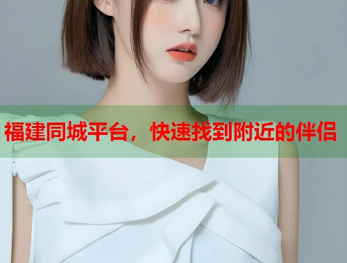 福建同城平台，快速找到附近的伴侣