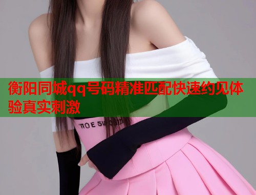 衡阳同城qq号码精准匹配快速约见体验真实刺激 衡阳同城qq号码精准匹配快速约见体验真实刺激