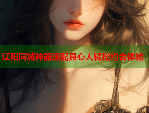 辽阳同城神器速配真心人轻松约会体验 辽阳同城神器速配真心人轻松约会体验