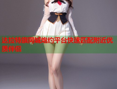 达拉特旗同城炮约平台快速匹配附近优质伴侣