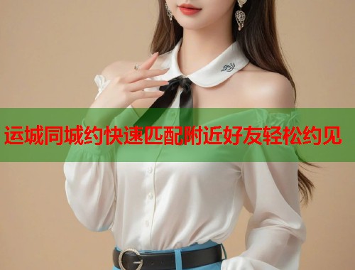 运城同城约快速匹配附近好友轻松约见 运城同城约快速匹配附近好友轻松约见